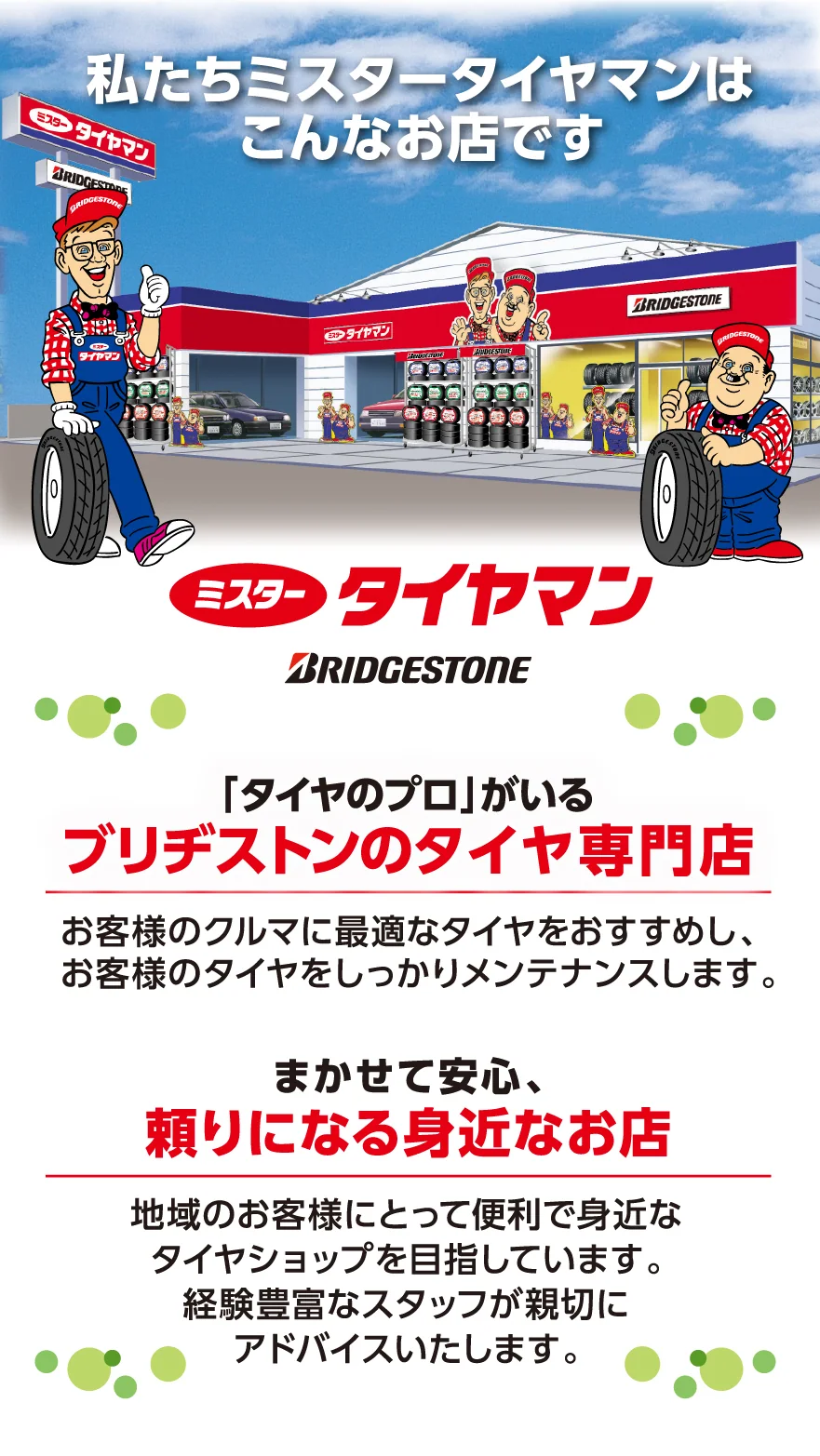 私たちミスタータイヤマンはこんなお店です　ミスタータイヤマン BRIDCESTONE　「タイヤのプロ」がいるブリヂストンのタイヤ専門店　お客様のクルマに最適なタイヤをおすすめし、お客様のタイヤをしっかりメンテナンスします。　任せて安心、頼りになる身近なお店　地域のお客様にとって便利で身近なタイヤショップを目指しています。経験豊富なスタッフが親切にアドバイスいたします。