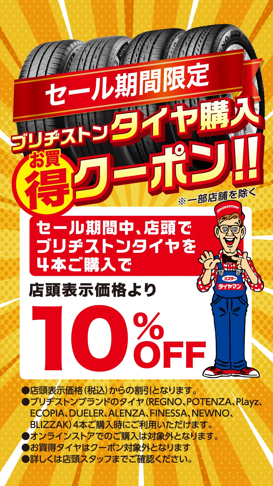 セール期間限定　ブリヂストンタイヤ購入お買得クーポン！！※一部店舗を除く　セール期間中、店頭でブリヂストンタイヤを4本ご購入で店頭表示価格より10％OFF　●店頭表示価格(税込)からの割引となります。●ブリヂストンブランドのタイヤ(REGNO、POTENZA、Playz、ECOPIA、DUELER、ALENZA、FINESSA、NEWNO、BLIZZAK)4本ご購入時にご利用いただけます。●オンラインストアでのご購入は対象外となります。●お買得タイヤはクーポン対象外となります。●詳しくは店頭スタッフまでご確認ください。