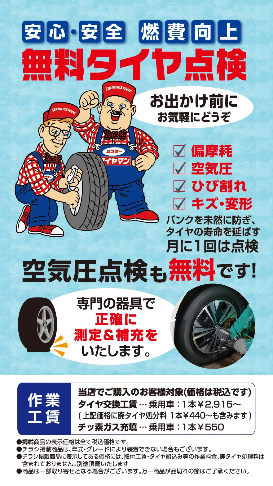 安心・安全 燃費向上無料タイヤ点検　お出かけ前にお気軽にどうぞ　偏摩耗 空気圧 ひび割れ 傷・変形 パンクを未然に防ぎ、タイヤの寿命を延ばす　月に１回は点検　空気圧点検も無料です!　専門の器具で正確に測定&補充をいたします。　作業工賃 当店で新品タイヤをご購入のお客様対象　タイヤ交換工賃…乗用車:1本￥2,915~(上記価格に廃タイヤ処分料…乗用車:1本￥440~も含みます)　チッ素ガス充填…乗用車:1本￥550　●掲載商品の表示価格は全て税込価格です。●チラシ掲載商品は、年式・グレードにより装着できない場合もございます。●チラシ掲載商品に表示してある価格には、取付工賃・タイヤ組込み等の作業料金、廃タイヤ処理料は含まれておりません。別途頂戴いたします。●商品は一部取り寄せとなる場合がございます。万一商品が品切れの節はご了承ください。