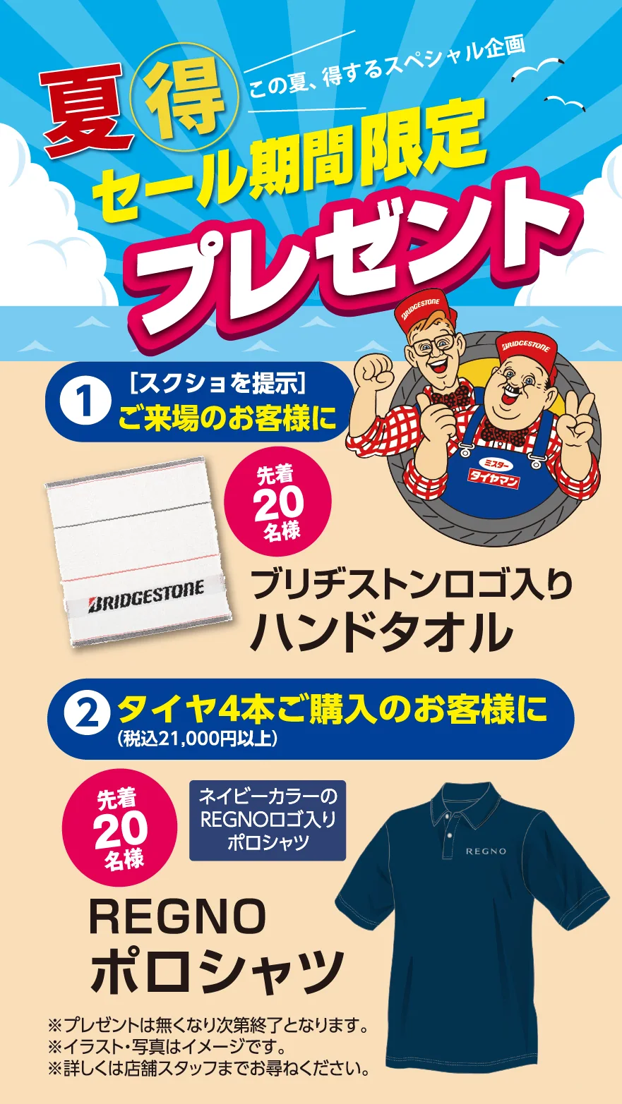 この夏、得するスペシャル企画　セール期間限定プレゼント　①(スクショをご提示)ご来場のお客様に　先着20名様　ブリヂストンロゴ入りハンドタオル　②タイヤ4本(税込21,00円)以上お買い上げのお客様に　先着20名様　ネイビーカラーのREGNOロゴ付きポロシャツ　REGNOポロシャツ　※プレゼントは無くなり次第終了となります。※イラスト・写真はイメージです。※詳しくは店舗スタッフまでお尋ねください