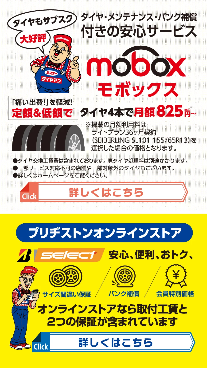 タイヤ・メンテナンス・パンク補償付きの安心サービス　moboxモボックス　タイヤもサブスク大好評　「痛い出費!」を軽減!定額&低額で　タイヤ4本で月額825円(税込)~※掲載の月額利用料はライトプラン36カ月契約（SEIBERLING SL101 155/65R13）を選択した場合の価格となります。　●タイヤ交換工賃費は含まれております。 廃タイヤ処理料は別途かかります。●一部サービス対応不可の店舗や一部対象外のタイヤもございます。●詳しくはホームページをご覧ください　ブリヂストンオンラインストア　B-select　安心、便利、おトク、　サイズ間違い保障 パンク補償 会員特別価格　オンラインストアなら取付工賃と2つの保証が含まれています。